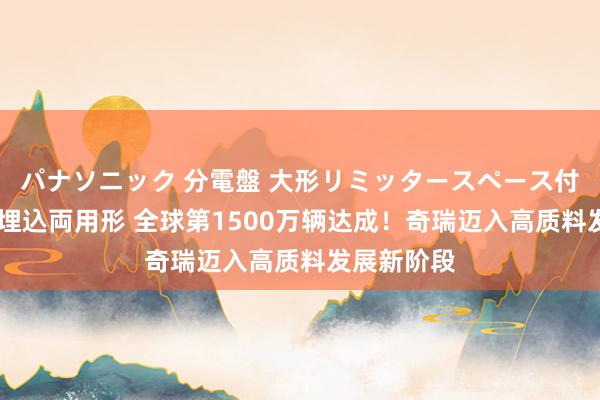 パナソニック 分電盤 大形リミッタースペース付 露出・半埋込両用形 全球第1500万辆达成！奇瑞迈入高质料发展新阶段