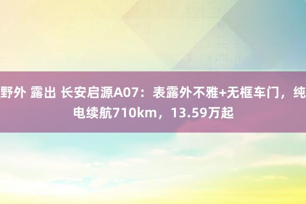 野外 露出 长安启源A07：表露外不雅+无框车门，纯电续航710km，13.59万起