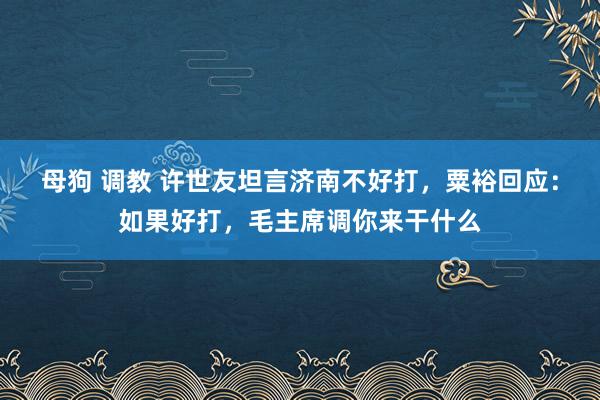 母狗 调教 许世友坦言济南不好打，粟裕回应：如果好打，毛主席调你来干什么