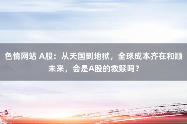 色情网站 A股：从天国到地狱，全球成本齐在和顺未来，会是A股的救赎吗？