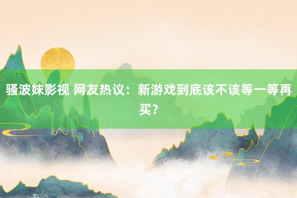 骚波妹影视 网友热议：新游戏到底该不该等一等再买？