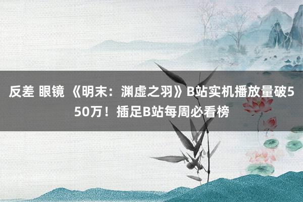 反差 眼镜 《明末：渊虚之羽》B站实机播放量破550万！插足B站每周必看榜