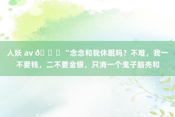 人妖 av 🌞“念念和我休眠吗？不难，我一不要钱，二不要金银，只消一个鬼子脑壳和