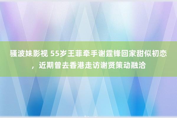 骚波妹影视 55岁王菲牵手谢霆锋回家甜似初恋，近期曾去香港走访谢贤策动融洽