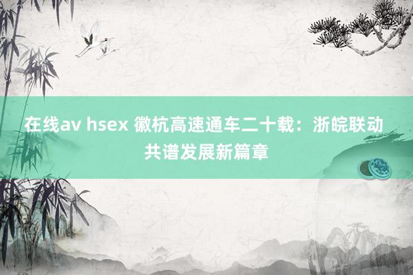 在线av hsex 徽杭高速通车二十载：浙皖联动 共谱发展新篇章