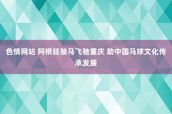 色情网站 阿根廷骏马飞驰重庆 助中国马球文化传承发展