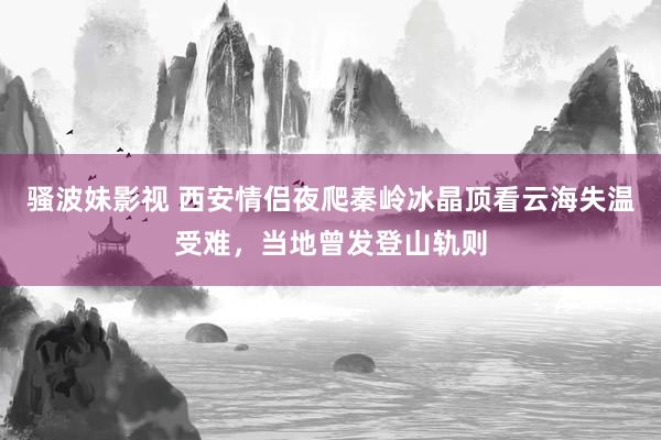 骚波妹影视 西安情侣夜爬秦岭冰晶顶看云海失温受难，当地曾发登山轨则