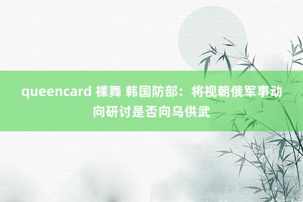 queencard 裸舞 韩国防部：将视朝俄军事动向研讨是否向乌供武