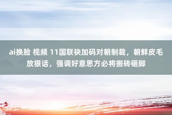 ai换脸 视频 11国联袂加码对朝制裁，朝鲜皮毛放狠话，强调好意思方必将搬砖砸脚