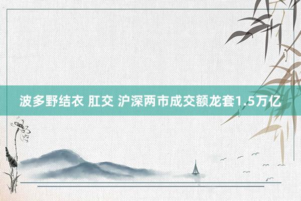 波多野结衣 肛交 沪深两市成交额龙套1.5万亿