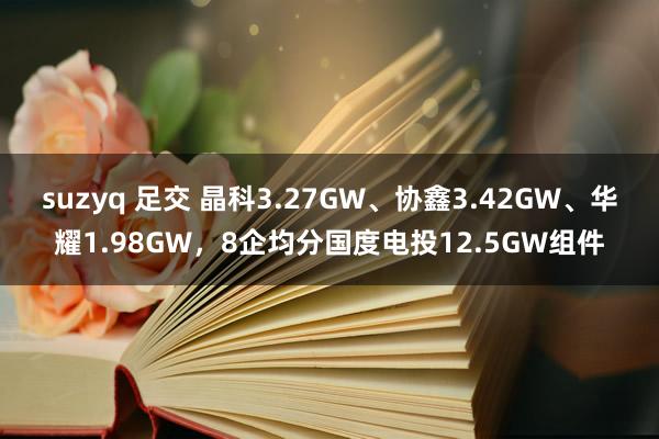 suzyq 足交 晶科3.27GW、协鑫3.42GW、华耀1.98GW，8企均分国度电投12.5GW组件