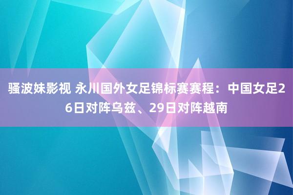 骚波妹影视 永川国外女足锦标赛赛程：中国女足26日对阵乌兹、29日对阵越南