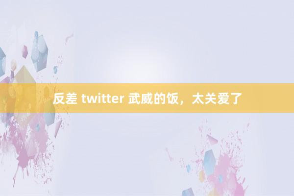 反差 twitter 武威的饭，太关爱了