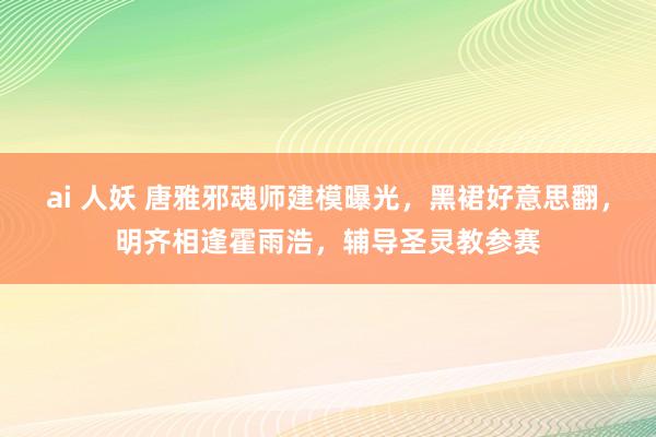 ai 人妖 唐雅邪魂师建模曝光，黑裙好意思翻，明齐相逢霍雨浩，辅导圣灵教参赛