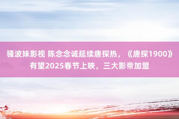 骚波妹影视 陈念念诚延续唐探热，《唐探1900》有望2025春节上映，三大影帝加盟