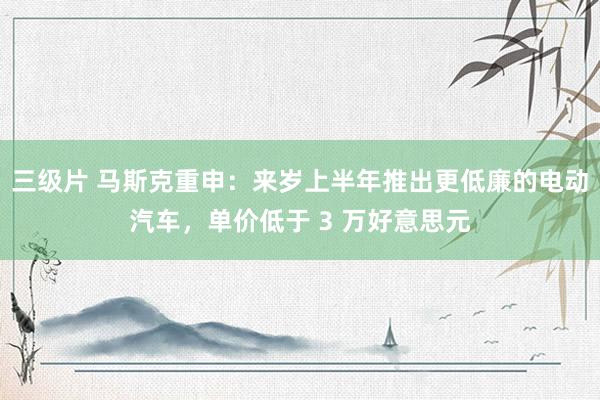 三级片 马斯克重申：来岁上半年推出更低廉的电动汽车，单价低于 3 万好意思元