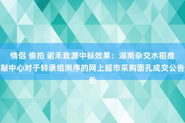 情侣 偷拍 诺禾致源中标效果：湖南杂交水稻推敲中心对于转录组测序的网上超市采购面孔成交公告