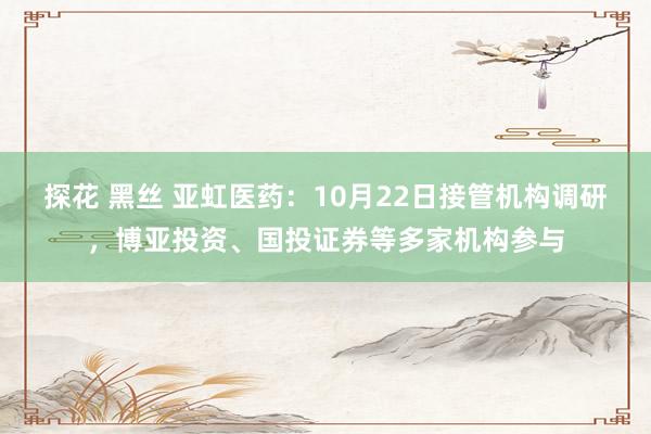 探花 黑丝 亚虹医药：10月22日接管机构调研，博亚投资、国投证券等多家机构参与