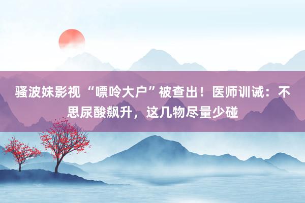 骚波妹影视 “嘌呤大户”被查出！医师训诫：不思尿酸飙升，这几物尽量少碰