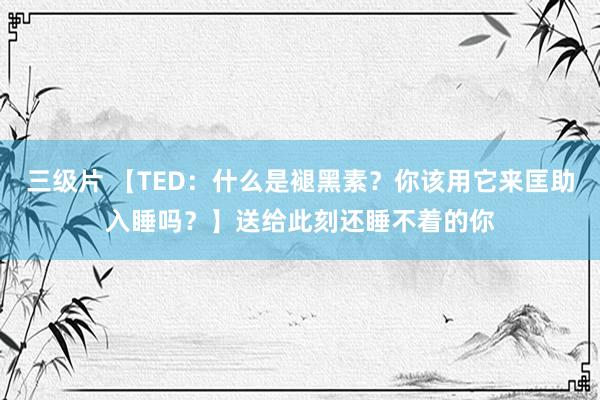 三级片 【TED：什么是褪黑素？你该用它来匡助入睡吗？】送给此刻还睡不着的你