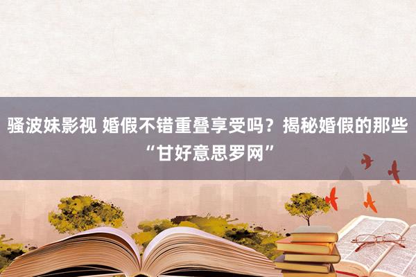 骚波妹影视 婚假不错重叠享受吗？揭秘婚假的那些“甘好意思罗网”