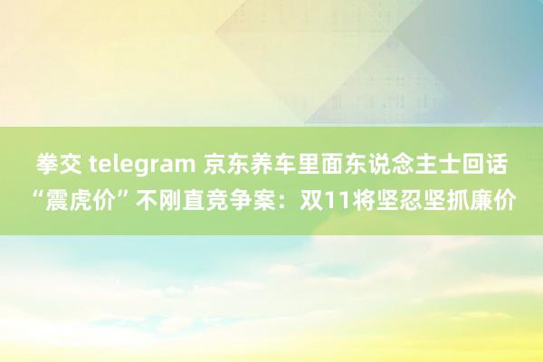 拳交 telegram 京东养车里面东说念主士回话“震虎价”不刚直竞争案：双11将坚忍坚抓廉价