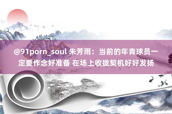 @91porn_soul 朱芳雨：当前的年青球员一定要作念好准备 在场上收拢契机好好发扬