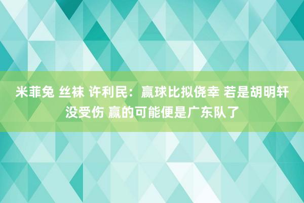 米菲兔 丝袜 许利民：赢球比拟侥幸 若是胡明轩没受伤 赢的可能便是广东队了