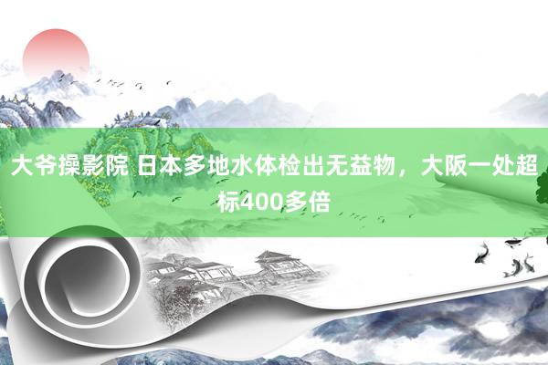 大爷操影院 日本多地水体检出无益物，大阪一处超标400多倍