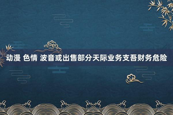 动漫 色情 波音或出售部分天际业务支吾财务危险