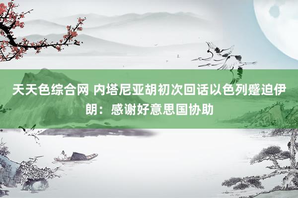 天天色综合网 内塔尼亚胡初次回话以色列蹙迫伊朗：感谢好意思国协助