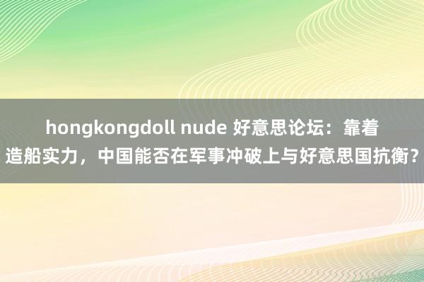 hongkongdoll nude 好意思论坛：靠着造船实力，中国能否在军事冲破上与好意思国抗衡？