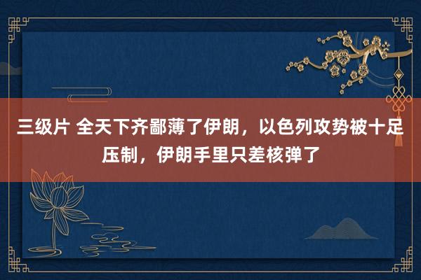 三级片 全天下齐鄙薄了伊朗，以色列攻势被十足压制，伊朗手里只差核弹了