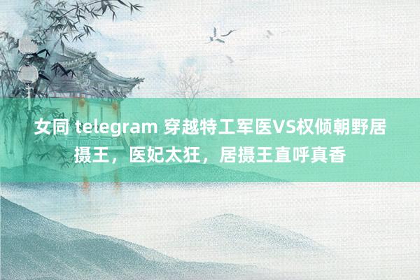 女同 telegram 穿越特工军医VS权倾朝野居摄王，医妃太狂，居摄王直呼真香