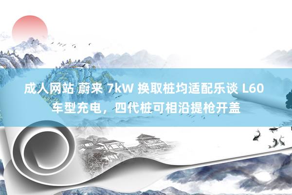 成人网站 蔚来 7kW 换取桩均适配乐谈 L60 车型充电，四代桩可相沿提枪开盖