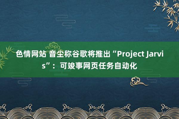 色情网站 音尘称谷歌将推出“Project Jarvis”：可竣事网页任务自动化