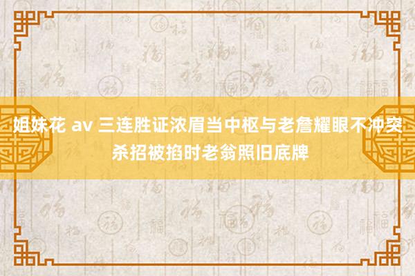 姐妹花 av 三连胜证浓眉当中枢与老詹耀眼不冲突 杀招被掐时老翁照旧底牌