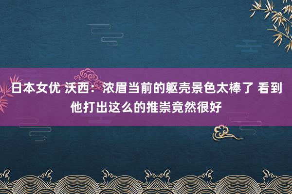 日本女优 沃西：浓眉当前的躯壳景色太棒了 看到他打出这么的推崇竟然很好