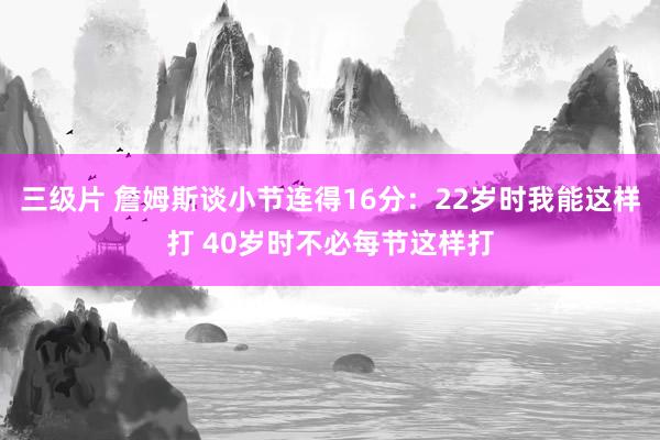 三级片 詹姆斯谈小节连得16分：22岁时我能这样打 40岁时不必每节这样打