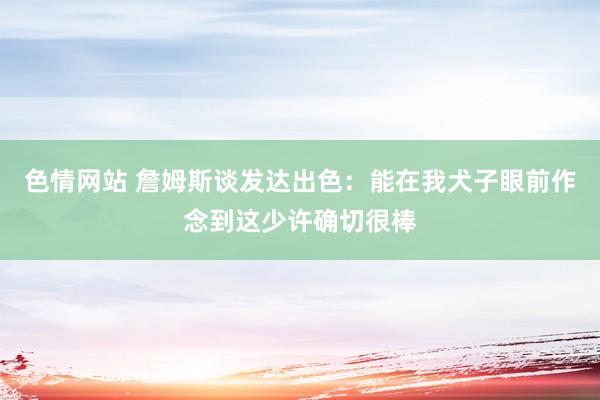 色情网站 詹姆斯谈发达出色：能在我犬子眼前作念到这少许确切很棒