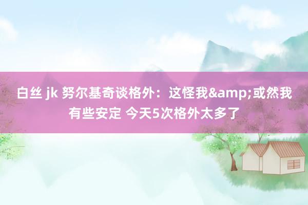 白丝 jk 努尔基奇谈格外：这怪我&或然我有些安定 今天5次格外太多了