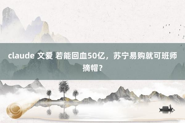 claude 文爱 若能回血50亿，苏宁易购就可班师摘帽？