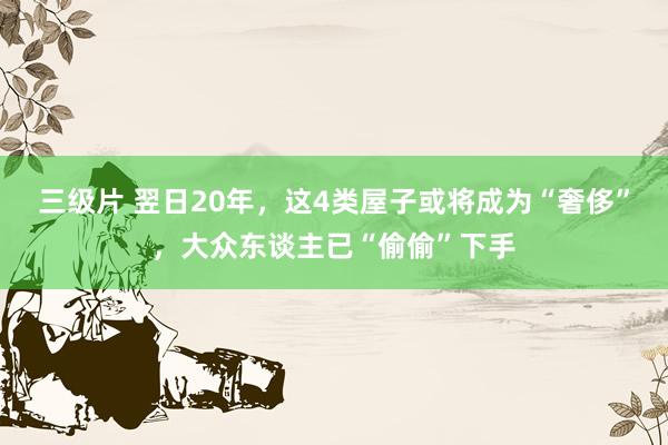 三级片 翌日20年，这4类屋子或将成为“奢侈”，大众东谈主已“偷偷”下手