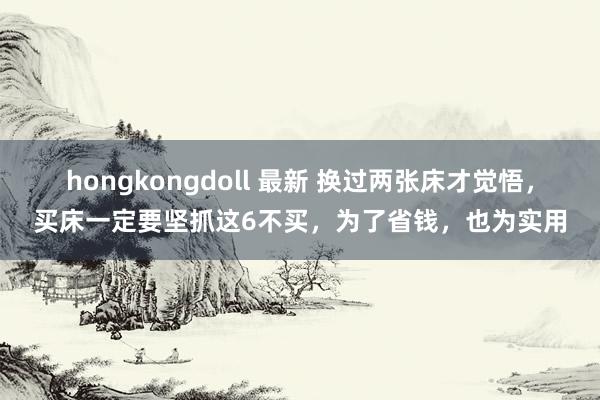 hongkongdoll 最新 换过两张床才觉悟，买床一定要坚抓这6不买，为了省钱，也为实用