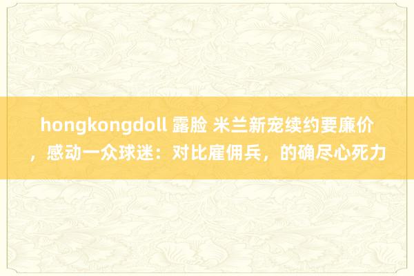 hongkongdoll 露脸 米兰新宠续约要廉价，感动一众球迷：对比雇佣兵，的确尽心死力