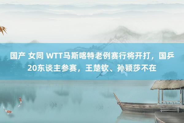 国产 女同 WTT马斯喀特老例赛行将开打，国乒20东谈主参赛，王楚钦、孙颖莎不在