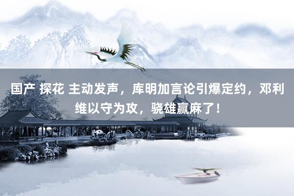 国产 探花 主动发声，库明加言论引爆定约，邓利维以守为攻，骁雄赢麻了！