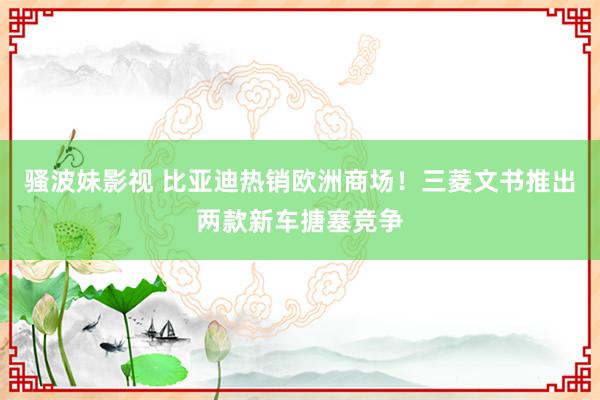 骚波妹影视 比亚迪热销欧洲商场！三菱文书推出两款新车搪塞竞争