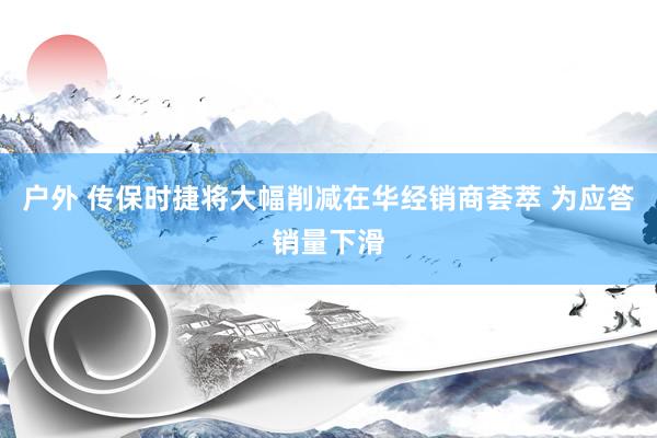 户外 传保时捷将大幅削减在华经销商荟萃 为应答销量下滑