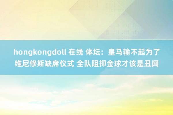 hongkongdoll 在线 体坛：皇马输不起为了维尼修斯缺席仪式 全队阻抑金球才该是丑闻